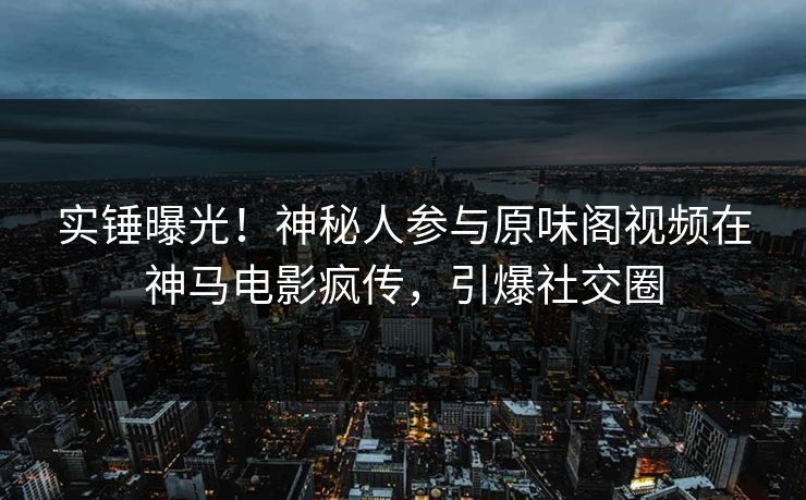 实锤曝光！神秘人参与原味阁视频在神马电影疯传，引爆社交圈