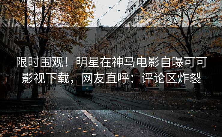 限时围观！明星在神马电影自曝可可影视下载，网友直呼：评论区炸裂