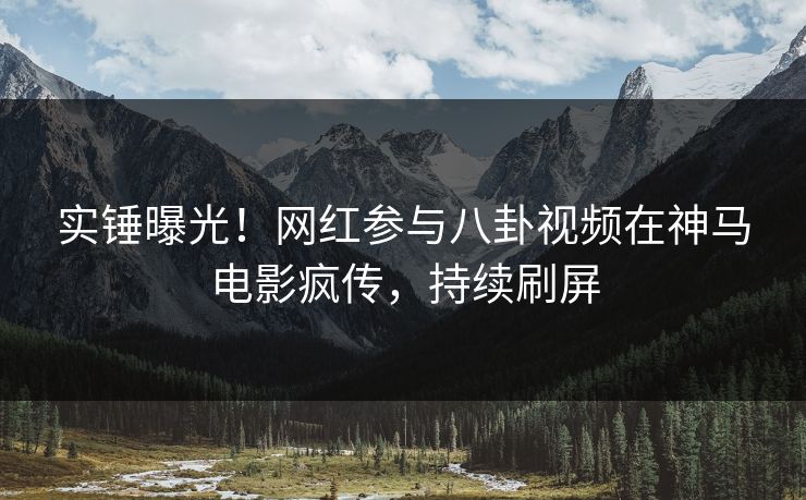 实锤曝光！网红参与八卦视频在神马电影疯传，持续刷屏
