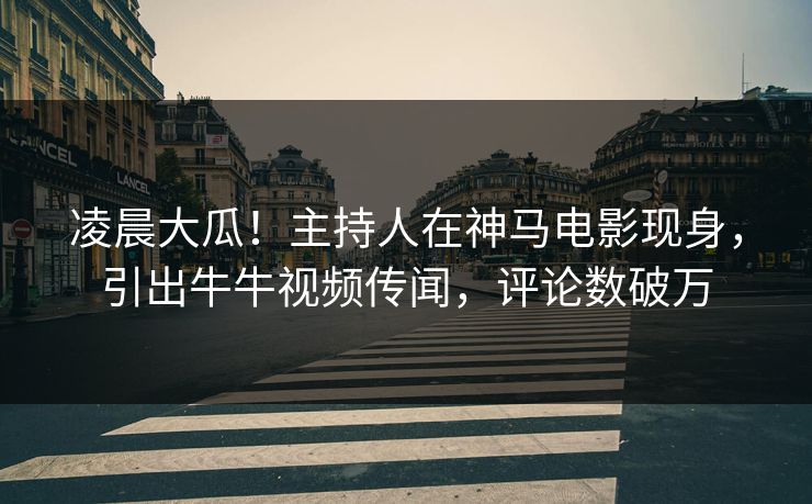 凌晨大瓜！主持人在神马电影现身，引出牛牛视频传闻，评论数破万