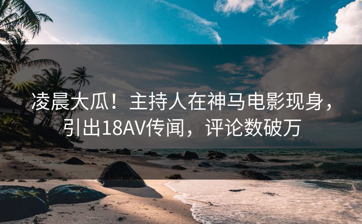 凌晨大瓜！主持人在神马电影现身，引出18AV传闻，评论数破万