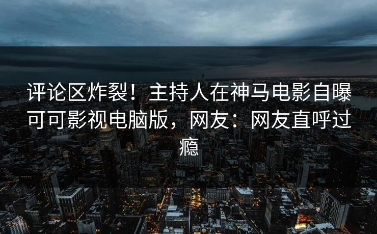 评论区炸裂！主持人在神马电影自曝可可影视电脑版，网友：网友直呼过瘾