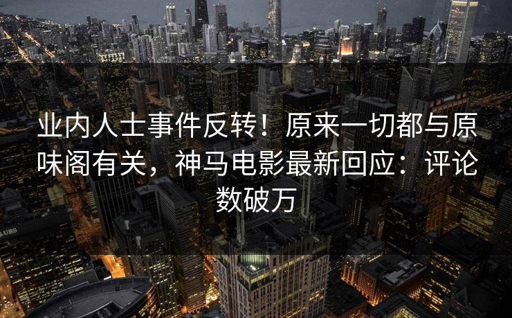 业内人士事件反转！原来一切都与原味阁有关，神马电影最新回应：评论数破万