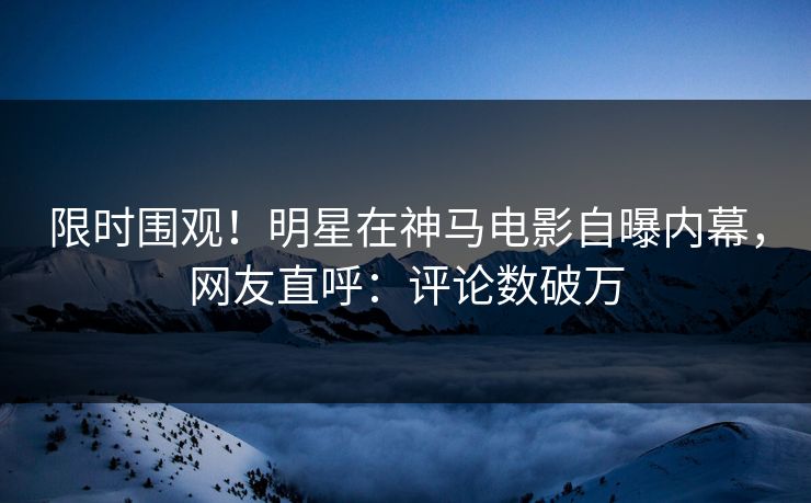 限时围观！明星在神马电影自曝内幕，网友直呼：评论数破万