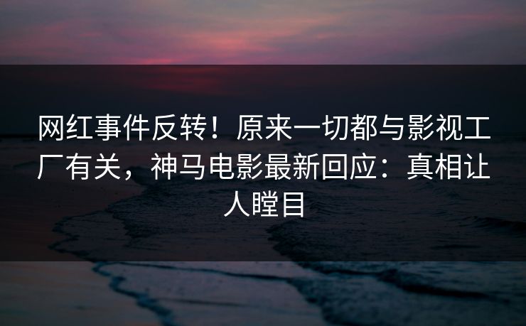 网红事件反转！原来一切都与影视工厂有关，神马电影最新回应：真相让人瞠目