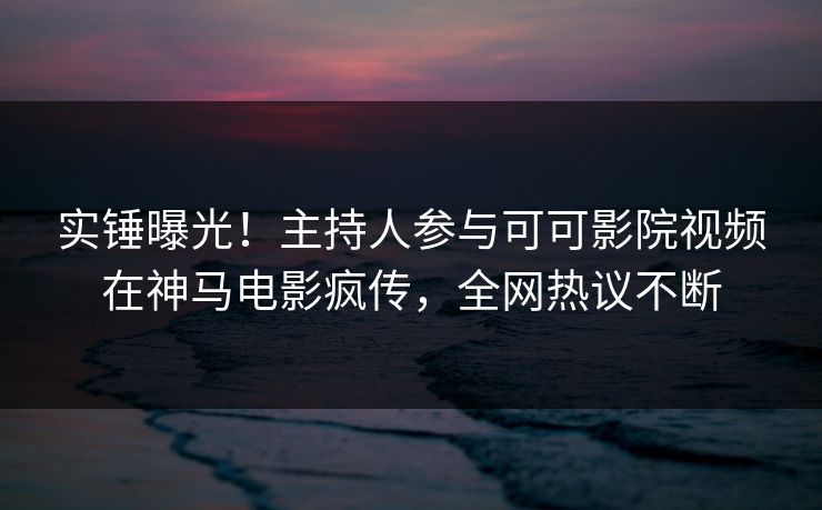 实锤曝光!主持人参与可可影院视频在神马电影疯传,全网热议不断 实锤曝光!主持人参与可可影院视频在神马电影疯传,全网热议不断