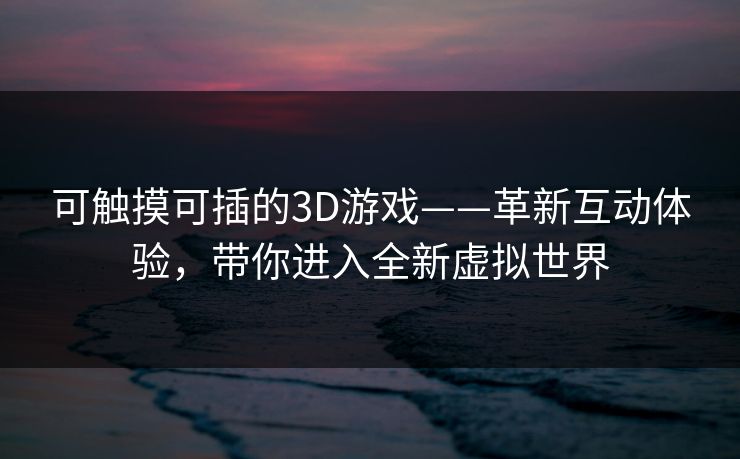 可触摸可插的3D游戏——革新互动体验，带你进入全新虚拟世界