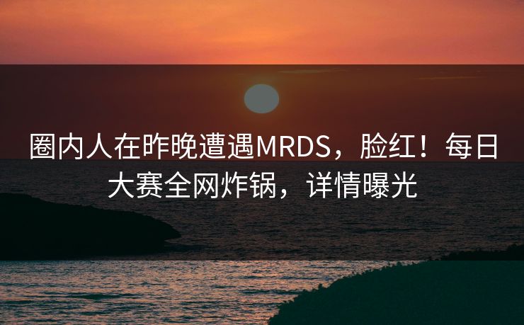 圈内人在昨晚遭遇MRDS,脸红!每日大赛全网炸锅,详情曝光 圈内人在昨晚遭遇MRDS,脸红!每日大赛全网炸锅,详情曝光