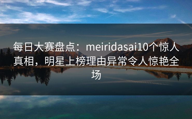 每日大赛盘点:meiridasai10个惊人真相,明星上榜理由异常令人惊艳全场 每日大赛盘点:meiridasai10个惊人真相,明星上榜理由异常令人惊艳全场