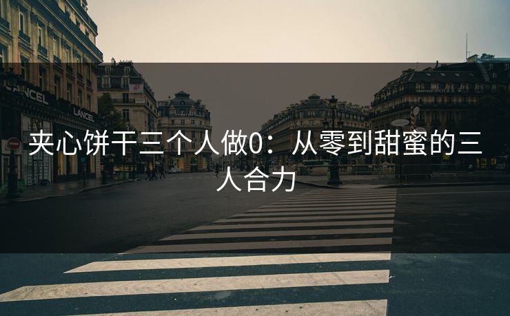 夹心饼干三个人做0:从零到甜蜜的三人合力 夹心饼干三个人做0:从零到甜蜜的三人合力
