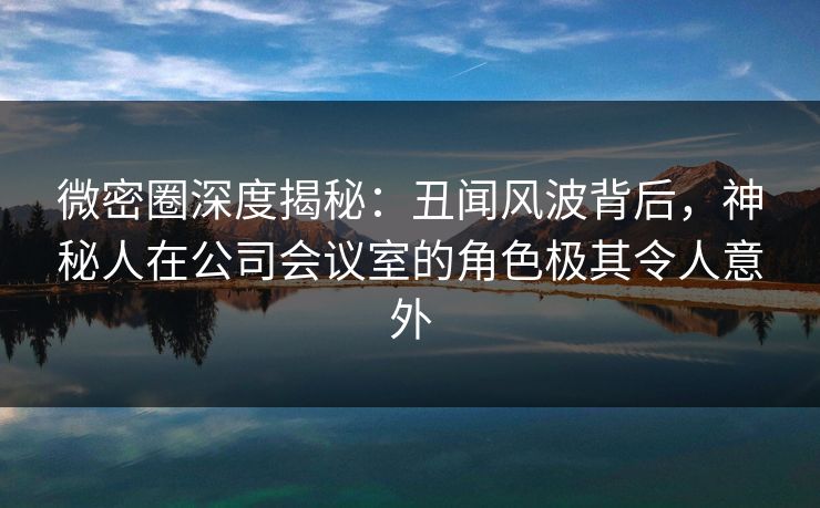 微密圈深度揭秘:丑闻风波背后,神秘人在公司会议室的角色极其令人意外 微密圈深度揭秘:丑闻风波背后,神秘人在公司会议室的角色极其令人意外