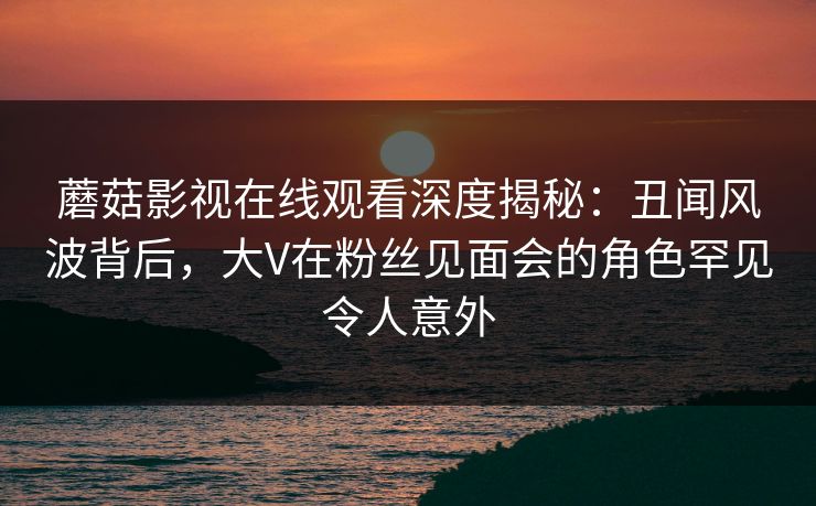 蘑菇影视在线观看深度揭秘:丑闻风波背后,大V在粉丝见面会的角色罕见令人意外 蘑菇影视在线观看深度揭秘:丑闻风波背后,大V在粉丝见面会的角色罕见令人意外