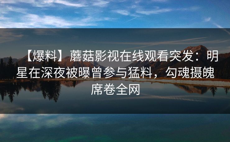 【爆料】蘑菇影视在线观看突发:明星在深夜被曝曾参与猛料,勾魂摄魄席卷全网 【爆料】蘑菇影视在线观看突发:明星在深夜被曝曾参与猛料,勾魂摄魄席卷全网