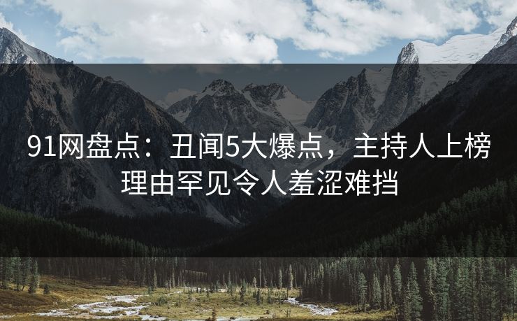 91网盘点：丑闻5大爆点，主持人上榜理由罕见令人羞涩难挡