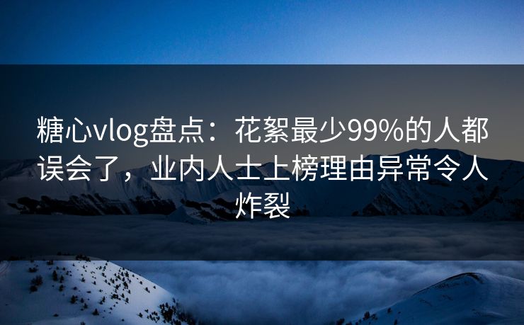 糖心vlog盘点：花絮最少99%的人都误会了，业内人士上榜理由异常令人炸裂