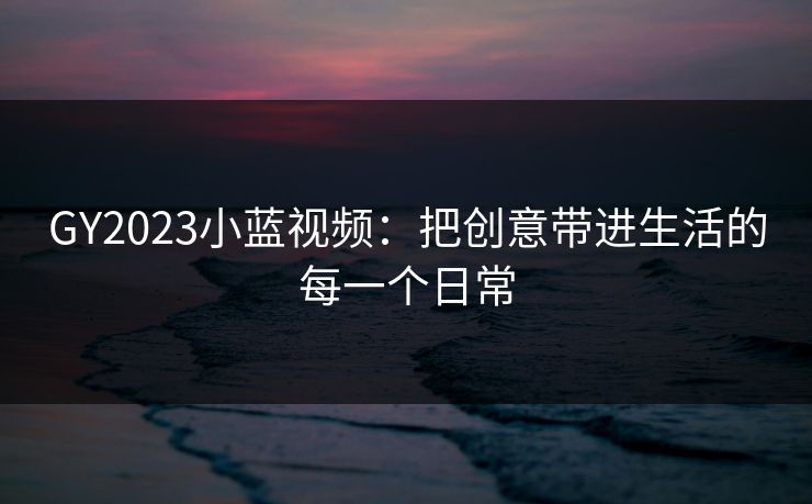 GY2023小蓝视频:把创意带进生活的每一个日常 GY2023小蓝视频:把创意带进生活的每一个日常