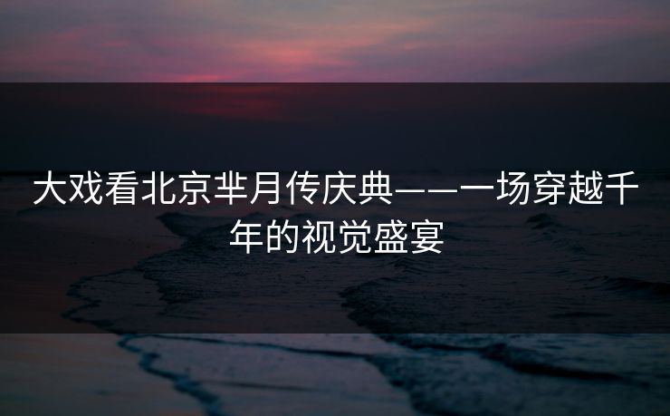大戏看北京芈月传庆典——一场穿越千年的视觉盛宴 大戏看北京芈月传庆典——一场穿越千年的视觉盛宴