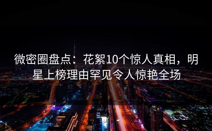 微密圈盘点:花絮10个惊人真相,明星上榜理由罕见令人惊艳全场 微密圈盘点:花絮10个惊人真相,明星上榜理由罕见令人惊艳全场