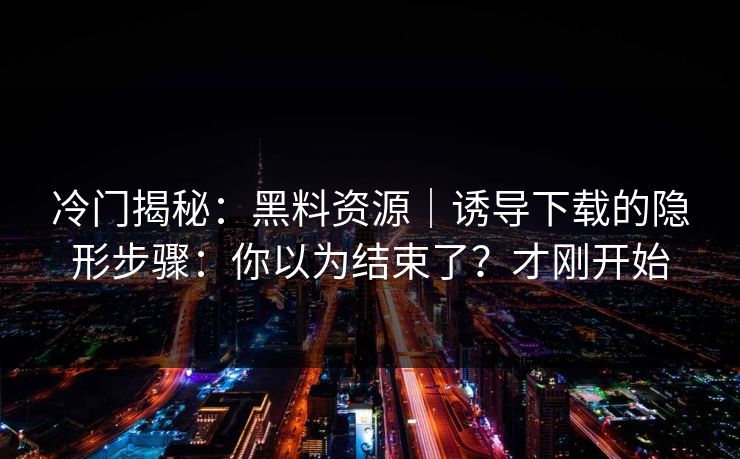 冷门揭秘：黑料资源｜诱导下载的隐形步骤：你以为结束了？才刚开始