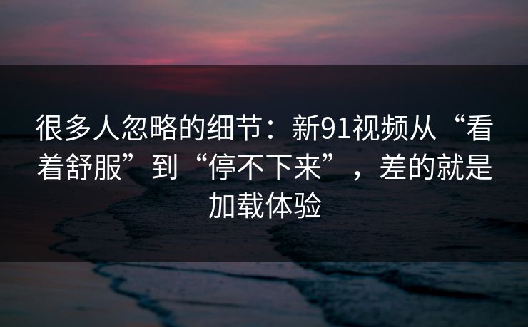 很多人忽略的细节:新91视频从“看着舒服”到“停不下来”,差的就是加载体验 很多人忽略的细节:新91视频从“看着舒服”到“停不下来”,差的就是加载体验