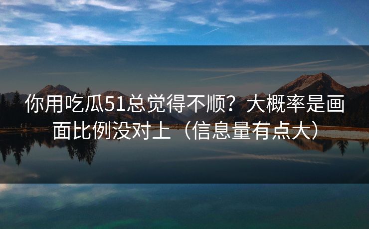 你用吃瓜51总觉得不顺？大概率是画面比例没对上（信息量有点大）