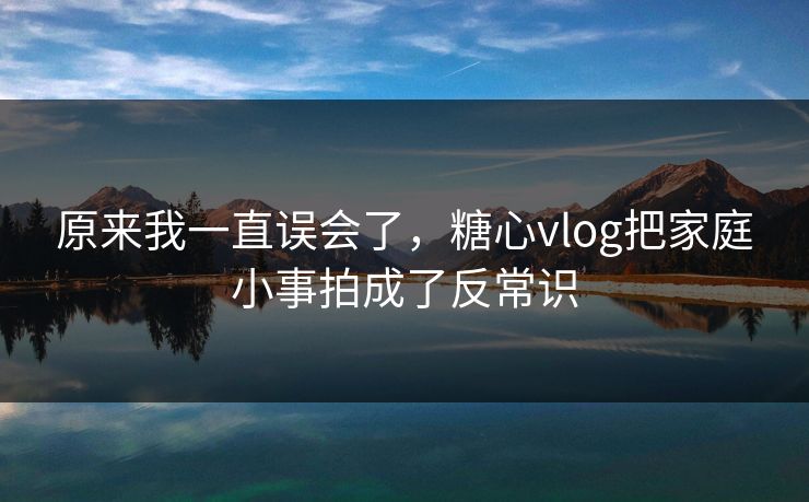 原来我一直误会了，糖心vlog把家庭小事拍成了反常识