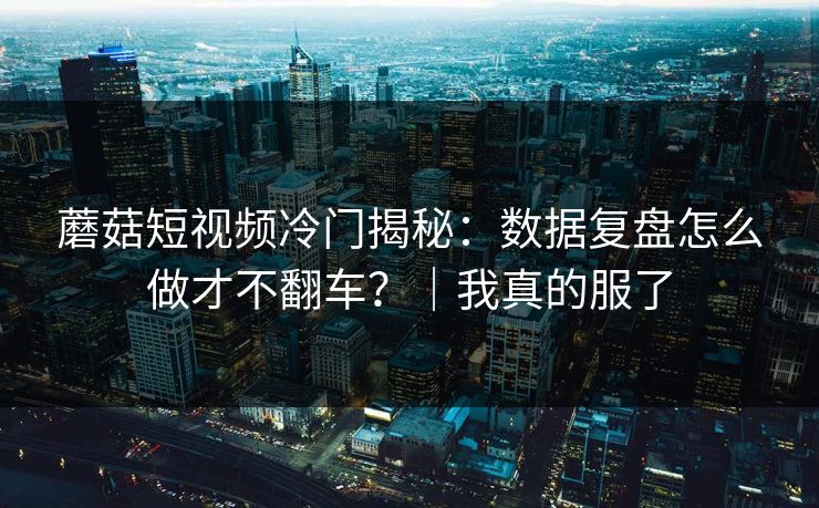 蘑菇短视频冷门揭秘:数据复盘怎么做才不翻车?|我真的服了 蘑菇短视频冷门揭秘:数据复盘怎么做才不翻车?|我真的服了