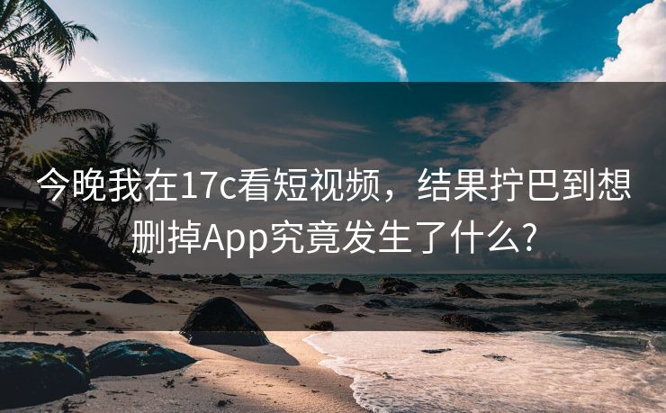 今晚我在17c看短视频,结果拧巴到想删掉App究竟发生了什么? 今晚我在17c看短视频,结果拧巴到想删掉App究竟发生了什么?
