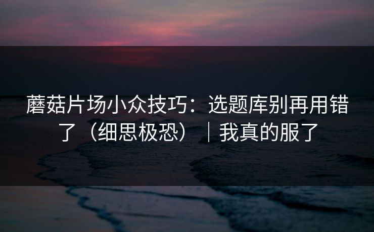 蘑菇片场小众技巧:选题库别再用错了(细思极恐)|我真的服了 蘑菇片场小众技巧:选题库别再用错了(细思极恐)|我真的服了