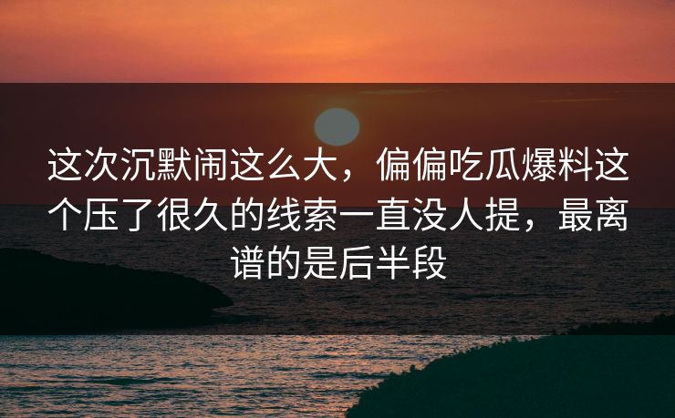 这次沉默闹这么大，偏偏吃瓜爆料这个压了很久的线索一直没人提，最离谱的是后半段