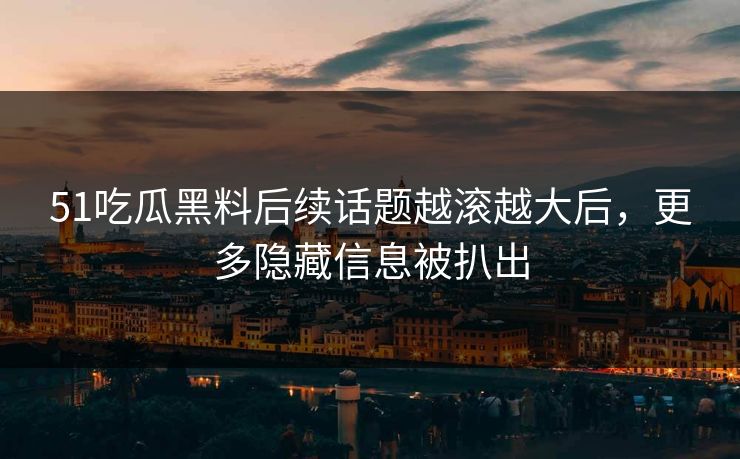 51吃瓜黑料后续话题越滚越大后，更多隐藏信息被扒出